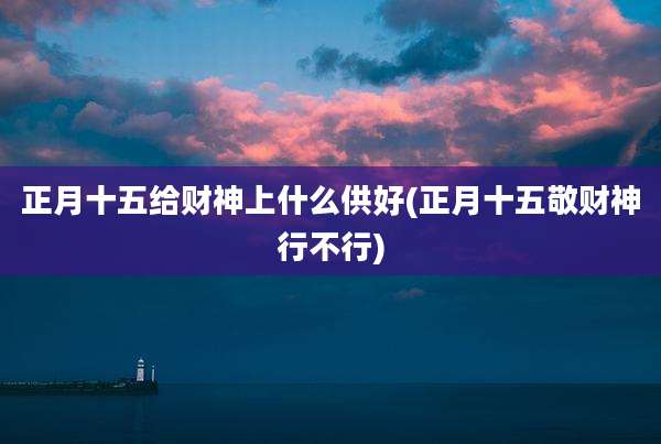 正月十五给财神上什么供好(正月十五敬财神行不行)