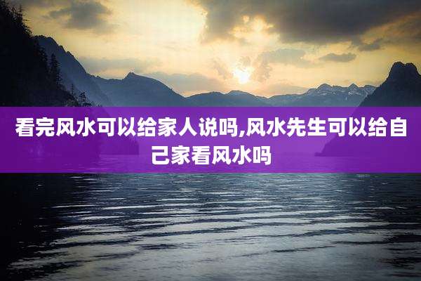 看完风水可以给家人说吗,风水先生可以给自己家看风水吗