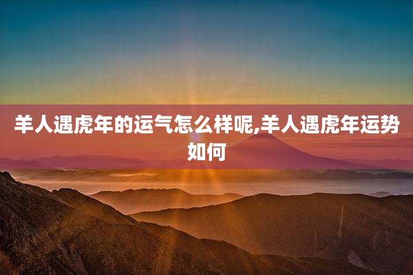 羊人遇虎年的运气怎么样呢,羊人遇虎年运势如何