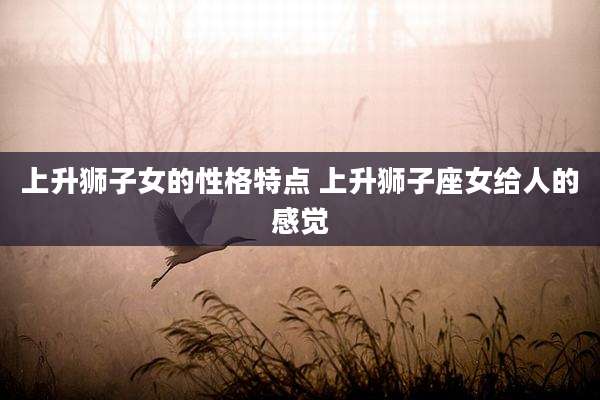 上升狮子女的性格特点 上升狮子座女给人的感觉