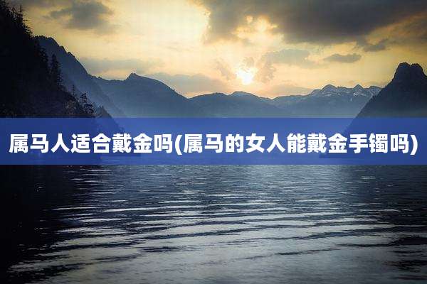 属马人适合戴金吗(属马的女人能戴金手镯吗)