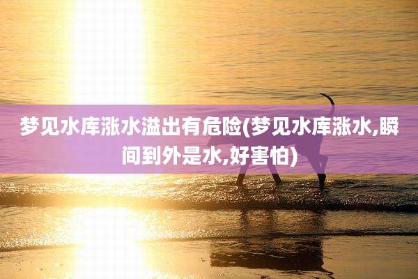 梦见水库涨水溢出有危险(梦见水库涨水,瞬间到外是水,好害怕)
