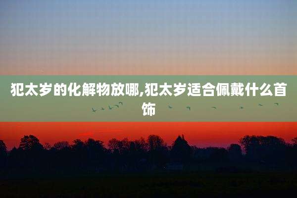 犯太岁的化解物放哪,犯太岁适合佩戴什么首饰