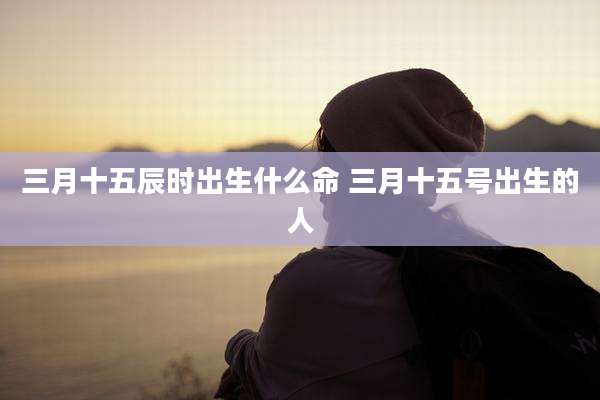 三月十五辰时出生什么命 三月十五号出生的人