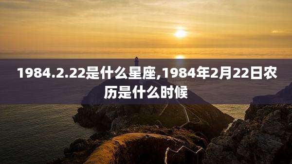 1984.2.22是什么星座,1984年2月22日农历是什么时候