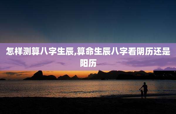 怎样测算八字生辰,算命生辰八字看阴历还是阳历