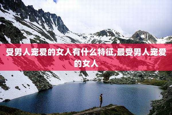 受男人宠爱的女人有什么特征,最受男人宠爱的女人