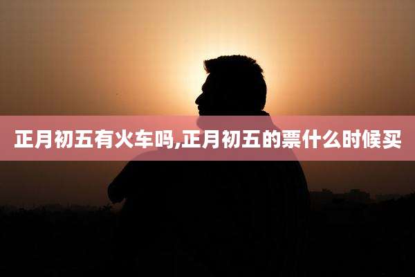正月初五有火车吗,正月初五的票什么时候买