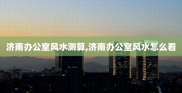 济南办公室风水测算,济南办公室风水怎么看
