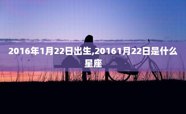 2016年1月22日出生,20161月22日是什么星座