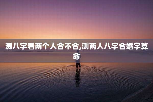 测八字看两个人合不合,测两人八字合婚字算命