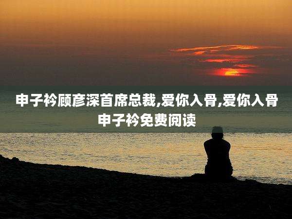 申子衿顾彦深首席总裁,爱你入骨,爱你入骨申子衿免费阅读