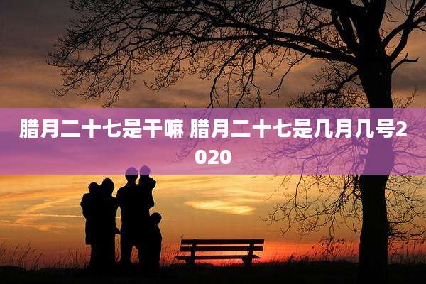 腊月二十七是干嘛 腊月二十七是几月几号2020