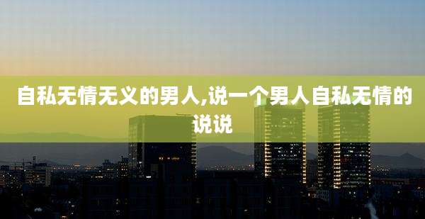 自私无情无义的男人,说一个男人自私无情的说说