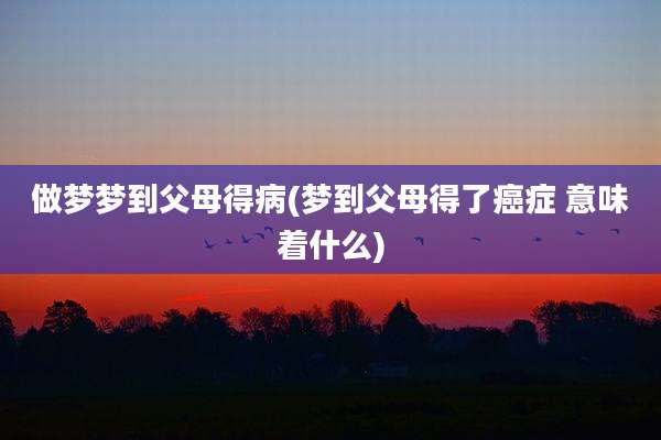 做梦梦到父母得病(梦到父母得了癌症 意味着什么)