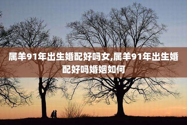 属羊91年出生婚配好吗女,属羊91年出生婚配好吗婚姻如何