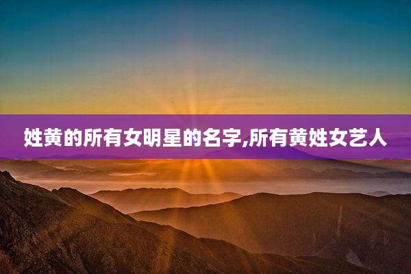 姓黄的所有女明星的名字,所有黄姓女艺人