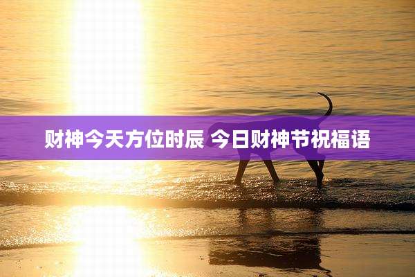 财神今天方位时辰 今日财神节祝福语