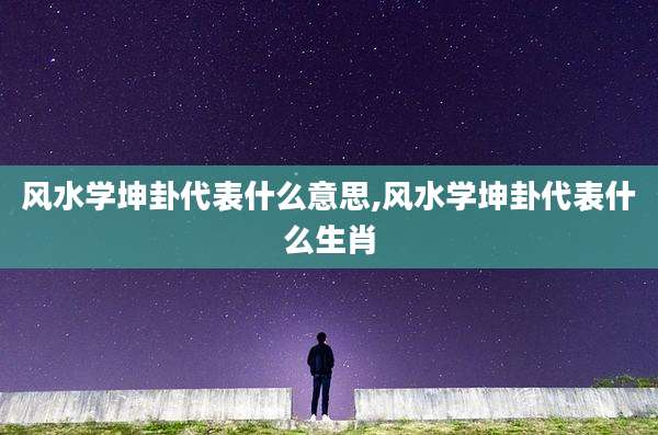 风水学坤卦代表什么意思,风水学坤卦代表什么生肖