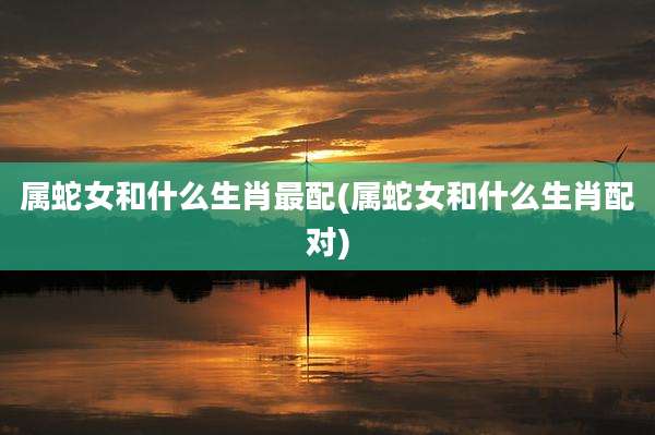 属蛇女和什么生肖最配(属蛇女和什么生肖配对)