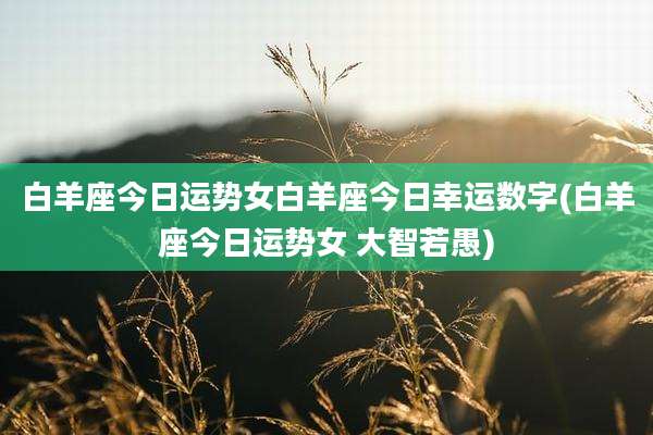 白羊座今日运势女白羊座今日幸运数字(白羊座今日运势女 大智若愚)