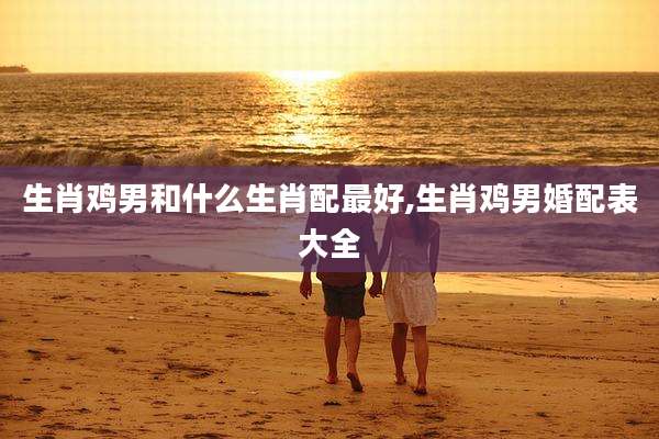 生肖鸡男和什么生肖配最好,生肖鸡男婚配表大全