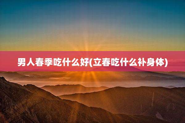 男人春季吃什么好(立春吃什么补身体)