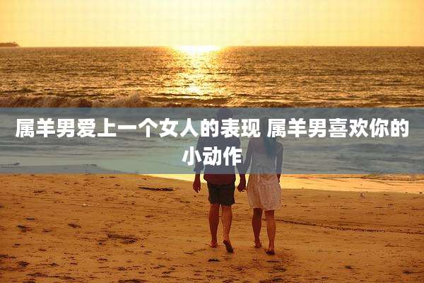 属羊男爱上一个女人的表现 属羊男喜欢你的小动作