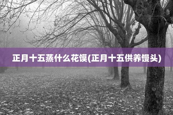 正月十五蒸什么花馍(正月十五供养馒头)