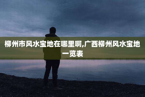 柳州市风水宝地在哪里啊,广西柳州风水宝地一览表
