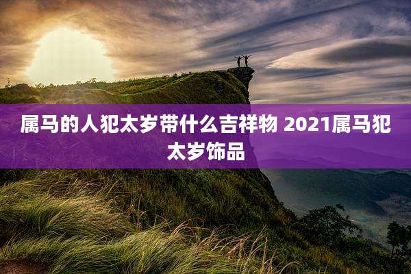 属马的人犯太岁带什么吉祥物 2021属马犯太岁饰品