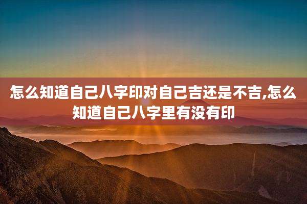 怎么知道自己八字印对自己吉还是不吉,怎么知道自己八字里有没有印