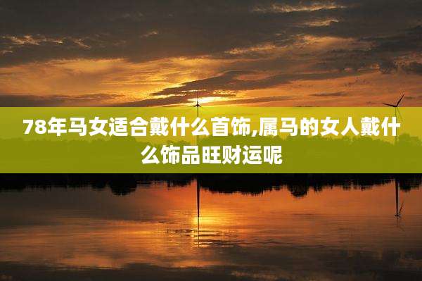78年马女适合戴什么首饰,属马的女人戴什么饰品旺财运呢