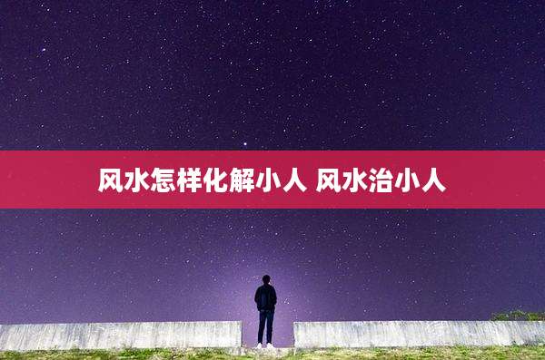 风水怎样化解小人 风水治小人