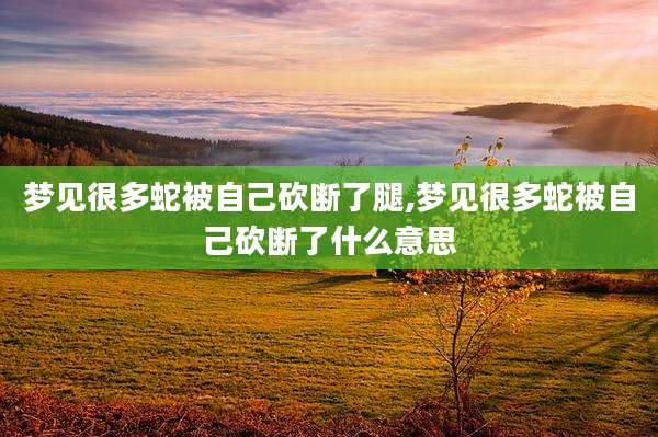 梦见很多蛇被自己砍断了腿,梦见很多蛇被自己砍断了什么意思
