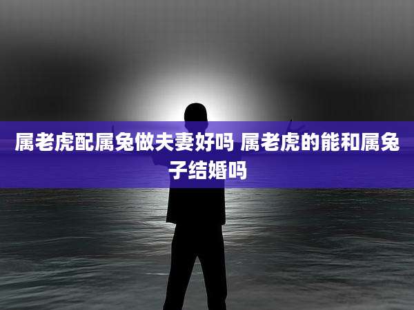属老虎配属兔做夫妻好吗 属老虎的能和属兔子结婚吗