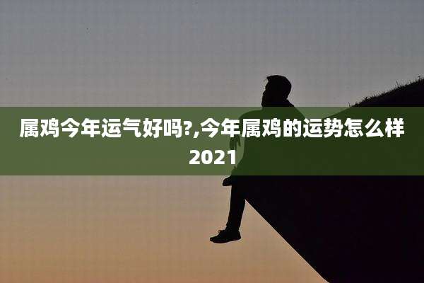 属鸡今年运气好吗?,今年属鸡的运势怎么样2021
