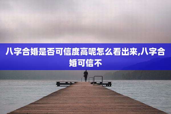 八字合婚是否可信度高呢怎么看出来,八字合婚可信不