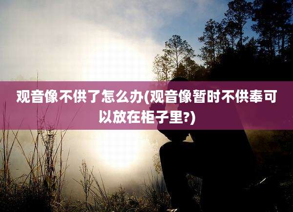观音像不供了怎么办(观音像暂时不供奉可以放在柜子里?)
