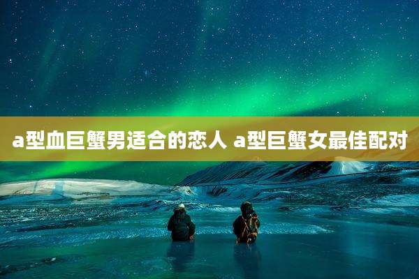 a型血巨蟹男适合的恋人 a型巨蟹女最佳配对