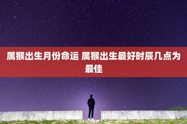 属猴出生月份命运 属猴出生最好时辰几点为最佳