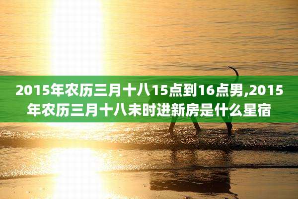 2015年农历三月十八15点到16点男,2015年农历三月十八未时进新房是什么星宿