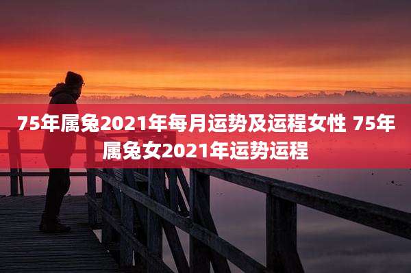 75年属兔2021年每月运势及运程女性 75年属兔女2021年运势运程