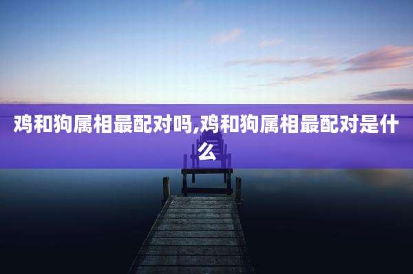 鸡和狗属相最配对吗,鸡和狗属相最配对是什么