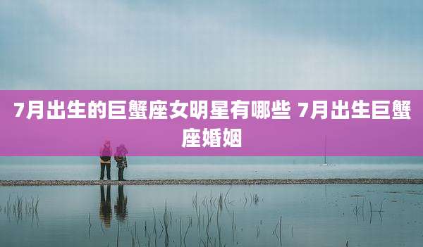 7月出生的巨蟹座女明星有哪些 7月出生巨蟹座婚姻