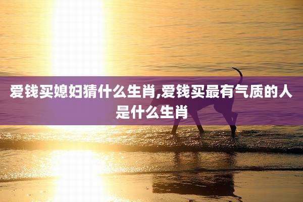 爱钱买媳妇猜什么生肖,爱钱买最有气质的人是什么生肖