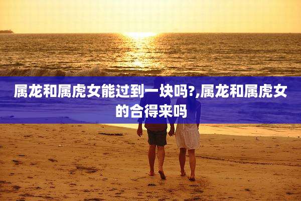 属龙和属虎女能过到一块吗?,属龙和属虎女的合得来吗