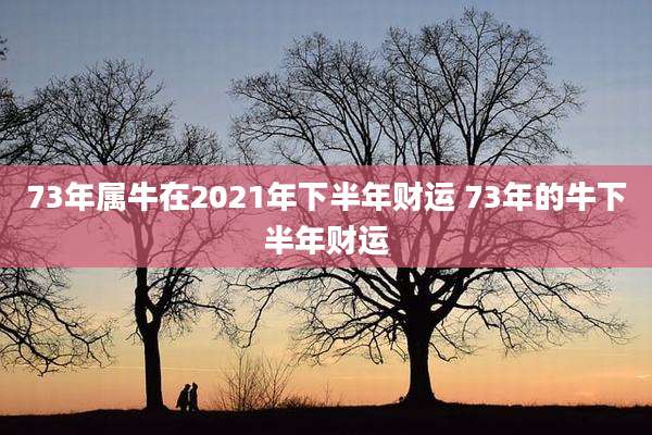 73年属牛在2021年下半年财运 73年的牛下半年财运
