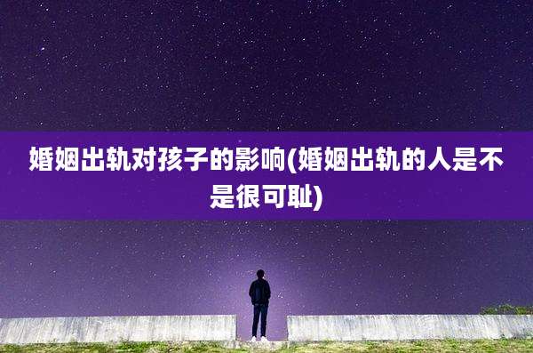 婚姻出轨对孩子的影响(婚姻出轨的人是不是很可耻)
