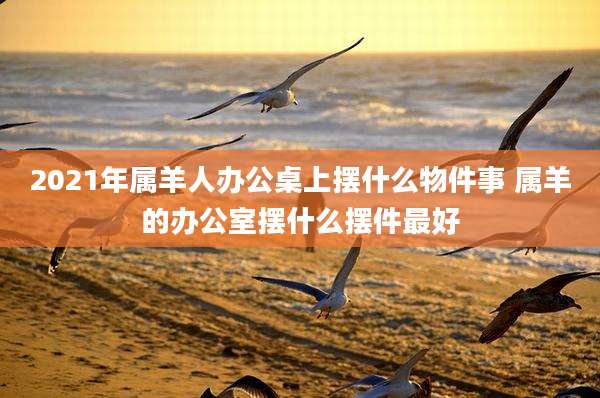 2021年属羊人办公桌上摆什么物件事 属羊的办公室摆什么摆件最好